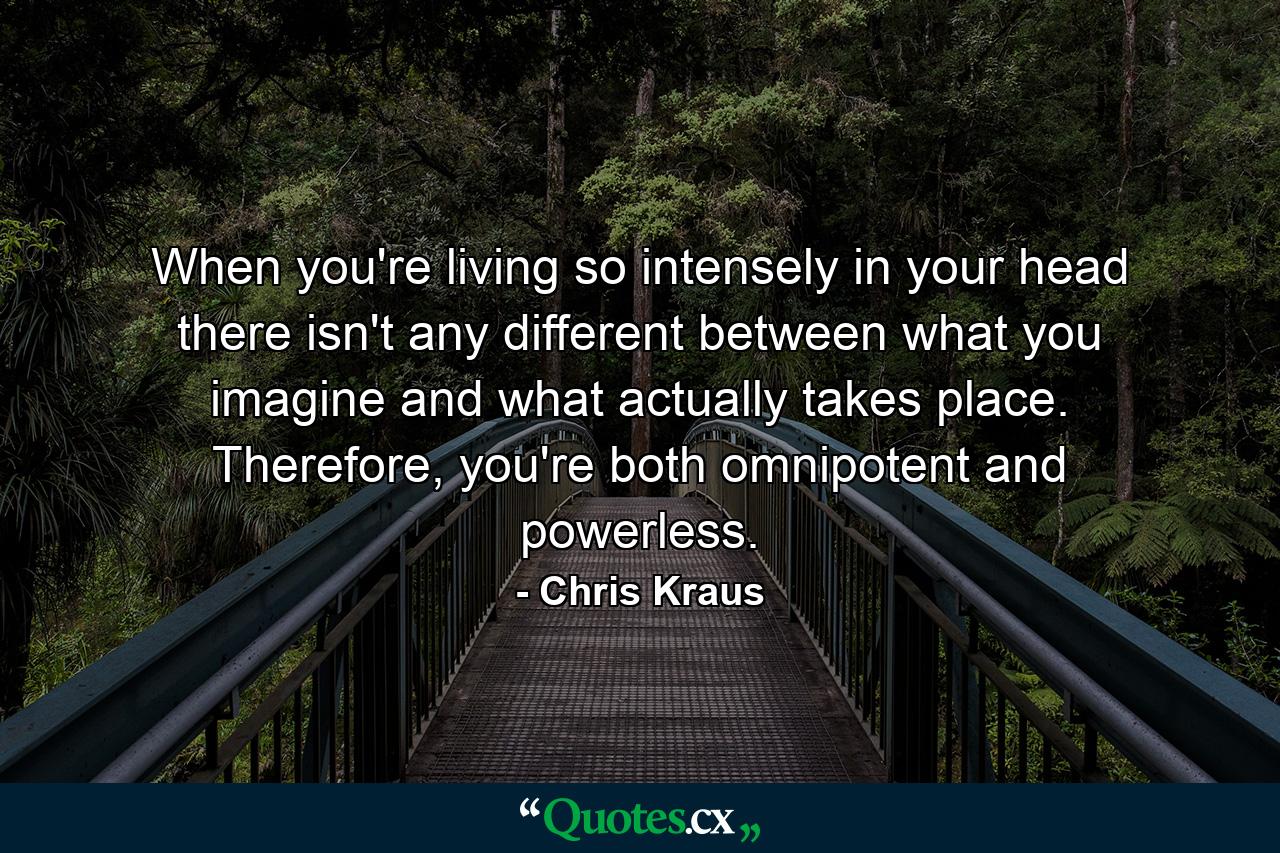 When you're living so intensely in your head there isn't any different between what you imagine and what actually takes place. Therefore, you're both omnipotent and powerless. - Quote by Chris Kraus