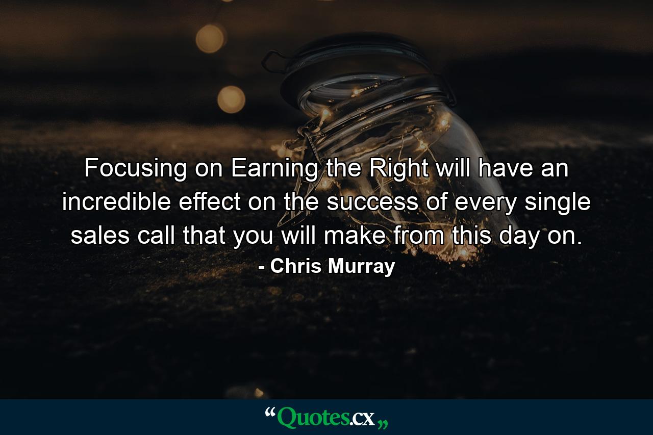 Focusing on Earning the Right will have an incredible effect on the success of every single sales call that you will make from this day on. - Quote by Chris Murray