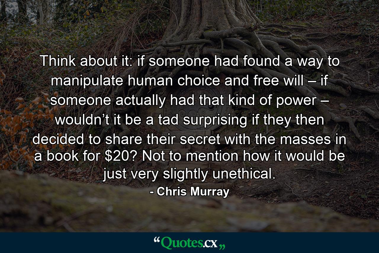 Think about it: if someone had found a way to manipulate human choice and free will – if someone actually had that kind of power – wouldn’t it be a tad surprising if they then decided to share their secret with the masses in a book for $20? Not to mention how it would be just very slightly unethical. - Quote by Chris Murray