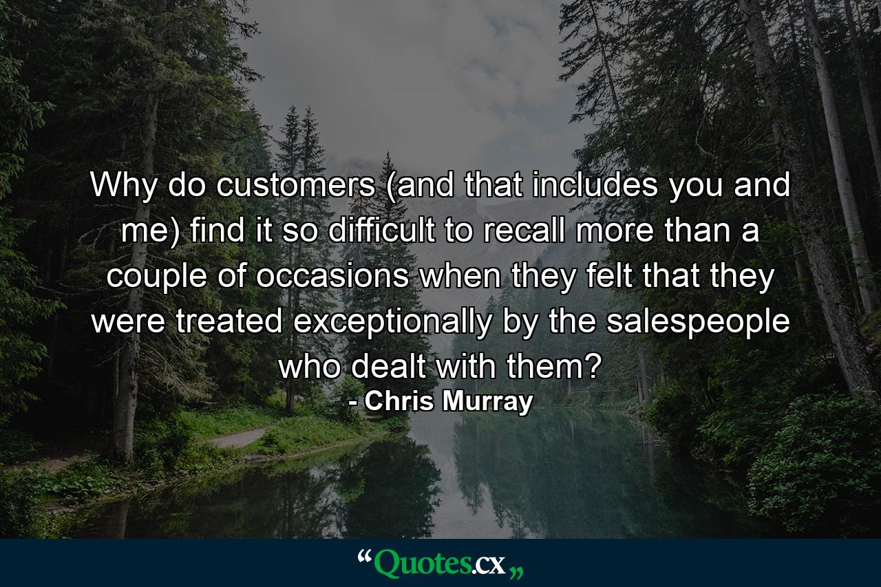 Why do customers (and that includes you and me) find it so difficult to recall more than a couple of occasions when they felt that they were treated exceptionally by the salespeople who dealt with them? - Quote by Chris Murray