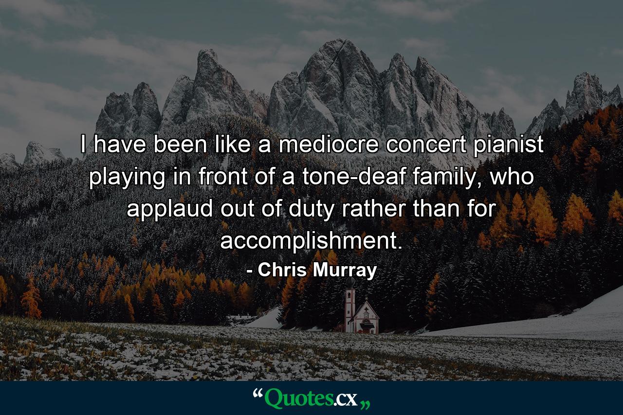 I have been like a mediocre concert pianist playing in front of a tone-deaf family, who applaud out of duty rather than for accomplishment. - Quote by Chris Murray