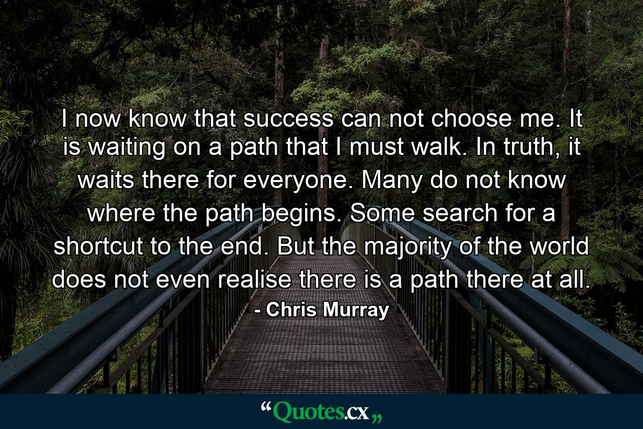 I now know that success can not choose me. It is waiting on a path that I must walk. In truth, it waits there for everyone. Many do not know where the path begins. Some search for a shortcut to the end. But the majority of the world does not even realise there is a path there at all. - Quote by Chris Murray