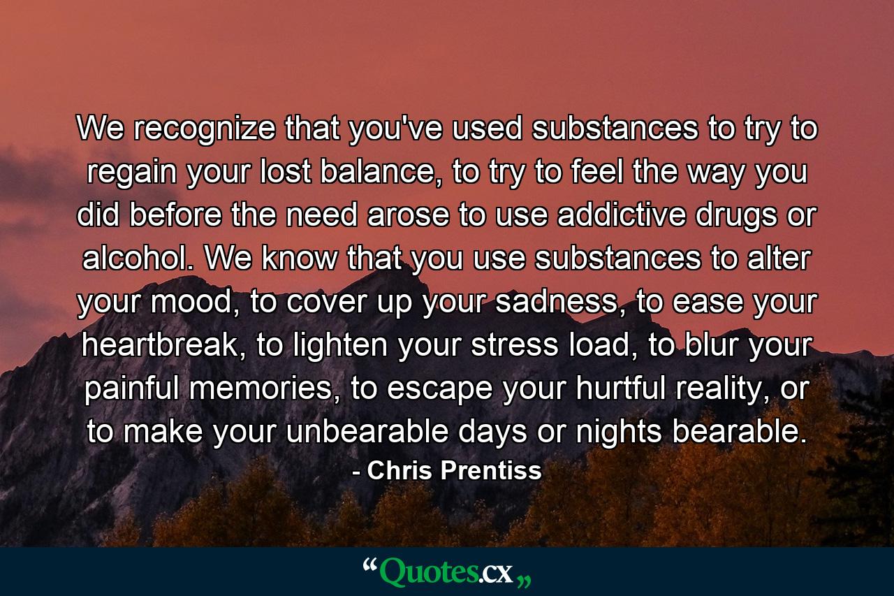 We recognize that you've used substances to try to regain your lost balance, to try to feel the way you did before the need arose to use addictive drugs or alcohol. We know that you use substances to alter your mood, to cover up your sadness, to ease your heartbreak, to lighten your stress load, to blur your painful memories, to escape your hurtful reality, or to make your unbearable days or nights bearable. - Quote by Chris Prentiss