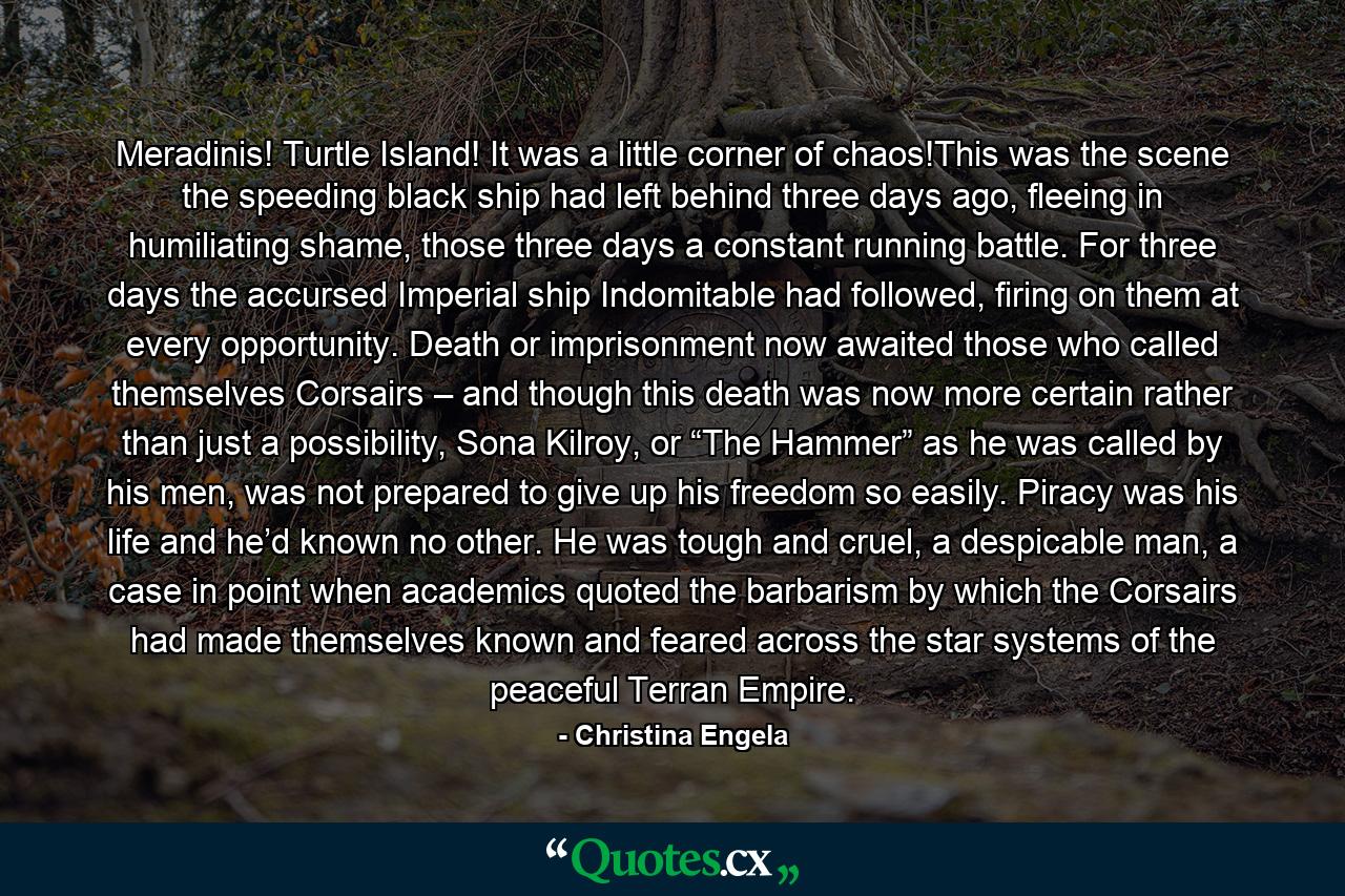 Meradinis! Turtle Island! It was a little corner of chaos!This was the scene the speeding black ship had left behind three days ago, fleeing in humiliating shame, those three days a constant running battle. For three days the accursed Imperial ship Indomitable had followed, firing on them at every opportunity. Death or imprisonment now awaited those who called themselves Corsairs – and though this death was now more certain rather than just a possibility, Sona Kilroy, or “The Hammer” as he was called by his men, was not prepared to give up his freedom so easily. Piracy was his life and he’d known no other. He was tough and cruel, a despicable man, a case in point when academics quoted the barbarism by which the Corsairs had made themselves known and feared across the star systems of the peaceful Terran Empire. - Quote by Christina Engela