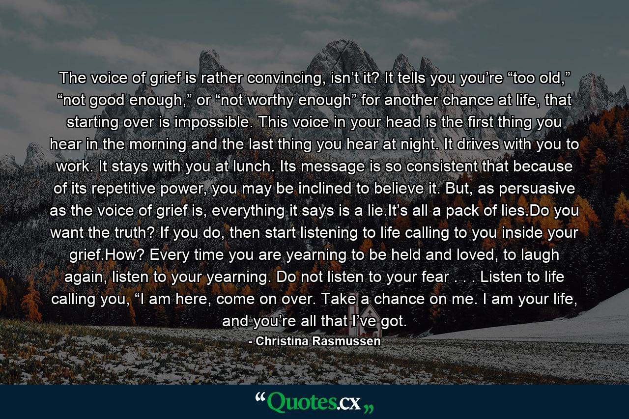 The voice of grief is rather convincing, isn’t it? It tells you you’re “too old,” “not good enough,” or “not worthy enough” for another chance at life, that starting over is impossible. This voice in your head is the first thing you hear in the morning and the last thing you hear at night. It drives with you to work. It stays with you at lunch. Its message is so consistent that because of its repetitive power, you may be inclined to believe it. But, as persuasive as the voice of grief is, everything it says is a lie.It’s all a pack of lies.Do you want the truth? If you do, then start listening to life calling to you inside your grief.How? Every time you are yearning to be held and loved, to laugh again, listen to your yearning. Do not listen to your fear . . . Listen to life calling you, “I am here, come on over. Take a chance on me. I am your life, and you’re all that I’ve got. - Quote by Christina Rasmussen