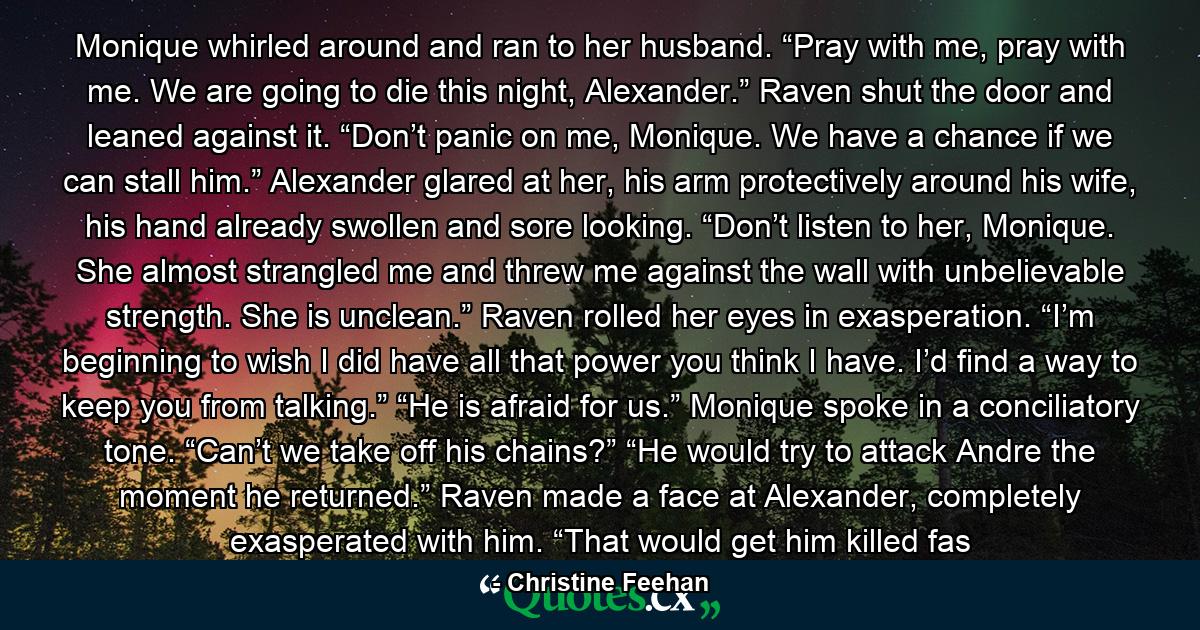 Monique whirled around and ran to her husband. “Pray with me, pray with me. We are going to die this night, Alexander.” Raven shut the door and leaned against it. “Don’t panic on me, Monique. We have a chance if we can stall him.” Alexander glared at her, his arm protectively around his wife, his hand already swollen and sore looking. “Don’t listen to her, Monique. She almost strangled me and threw me against the wall with unbelievable strength. She is unclean.” Raven rolled her eyes in exasperation. “I’m beginning to wish I did have all that power you think I have. I’d find a way to keep you from talking.” “He is afraid for us.” Monique spoke in a conciliatory tone. “Can’t we take off his chains?” “He would try to attack Andre the moment he returned.” Raven made a face at Alexander, completely exasperated with him. “That would get him killed fas - Quote by Christine Feehan