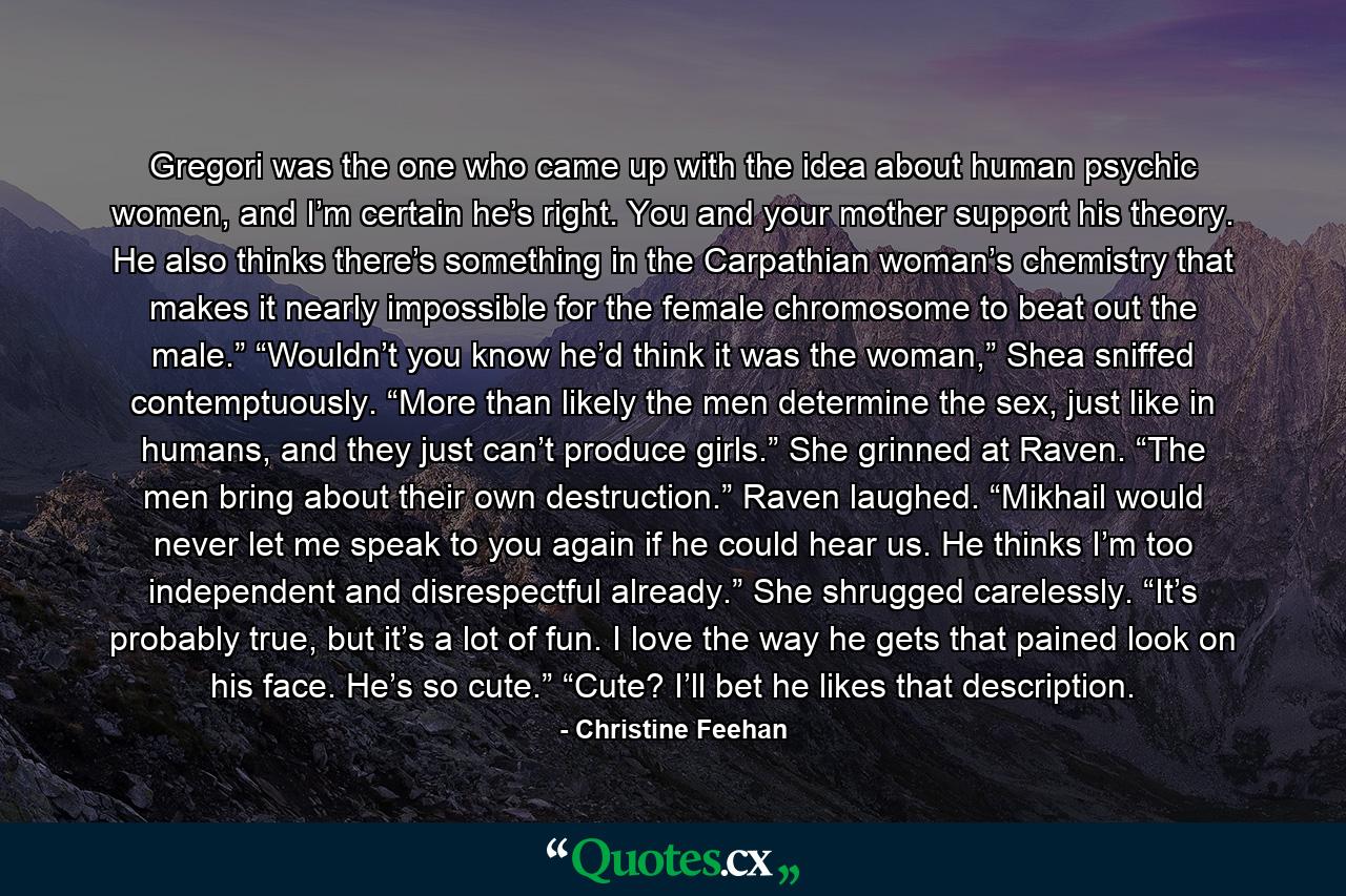 Gregori was the one who came up with the idea about human psychic women, and I’m certain he’s right. You and your mother support his theory. He also thinks there’s something in the Carpathian woman’s chemistry that makes it nearly impossible for the female chromosome to beat out the male.” “Wouldn’t you know he’d think it was the woman,” Shea sniffed contemptuously. “More than likely the men determine the sex, just like in humans, and they just can’t produce girls.” She grinned at Raven. “The men bring about their own destruction.” Raven laughed. “Mikhail would never let me speak to you again if he could hear us. He thinks I’m too independent and disrespectful already.” She shrugged carelessly. “It’s probably true, but it’s a lot of fun. I love the way he gets that pained look on his face. He’s so cute.” “Cute? I’ll bet he likes that description. - Quote by Christine Feehan