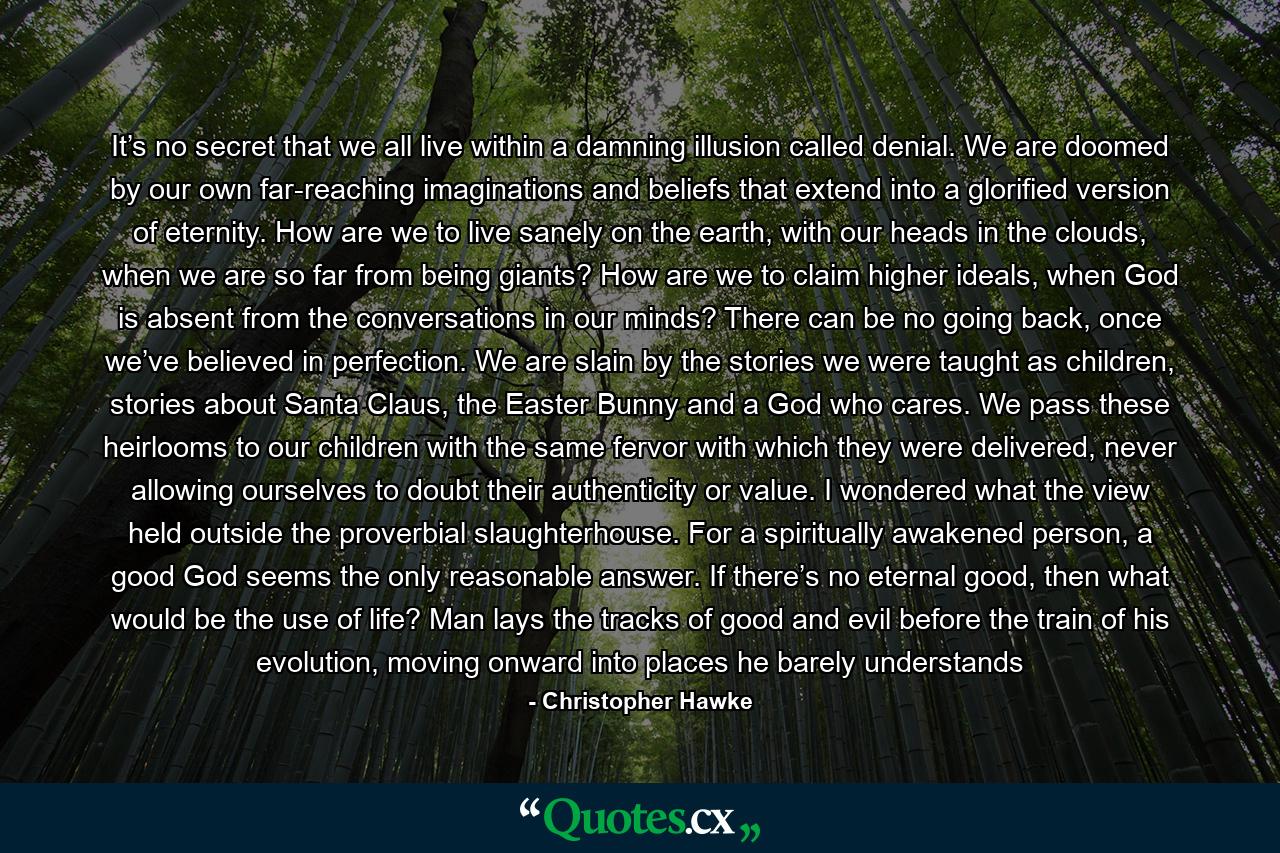 It’s no secret that we all live within a damning illusion called denial. We are doomed by our own far-reaching imaginations and beliefs that extend into a glorified version of eternity. How are we to live sanely on the earth, with our heads in the clouds, when we are so far from being giants? How are we to claim higher ideals, when God is absent from the conversations in our minds? There can be no going back, once we’ve believed in perfection. We are slain by the stories we were taught as children, stories about Santa Claus, the Easter Bunny and a God who cares. We pass these heirlooms to our children with the same fervor with which they were delivered, never allowing ourselves to doubt their authenticity or value. I wondered what the view held outside the proverbial slaughterhouse. For a spiritually awakened person, a good God seems the only reasonable answer. If there’s no eternal good, then what would be the use of life? Man lays the tracks of good and evil before the train of his evolution, moving onward into places he barely understands - Quote by Christopher Hawke