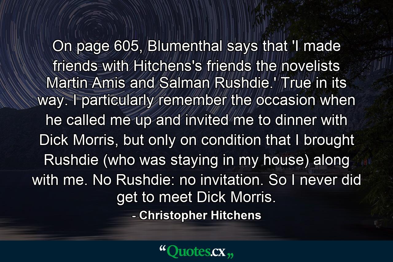 On page 605, Blumenthal says that 'I made friends with Hitchens's friends the novelists Martin Amis and Salman Rushdie.' True in its way. I particularly remember the occasion when he called me up and invited me to dinner with Dick Morris, but only on condition that I brought Rushdie (who was staying in my house) along with me. No Rushdie: no invitation. So I never did get to meet Dick Morris. - Quote by Christopher Hitchens