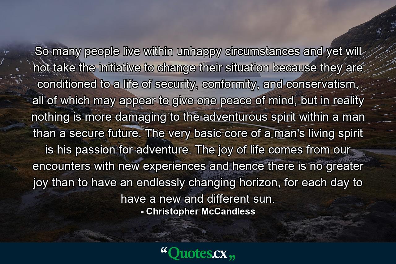 So many people live within unhappy circumstances and yet will not take the initiative to change their situation because they are conditioned to a life of security, conformity, and conservatism, all of which may appear to give one peace of mind, but in reality nothing is more damaging to the adventurous spirit within a man than a secure future. The very basic core of a man's living spirit is his passion for adventure. The joy of life comes from our encounters with new experiences and hence there is no greater joy than to have an endlessly changing horizon, for each day to have a new and different sun. - Quote by Christopher McCandless