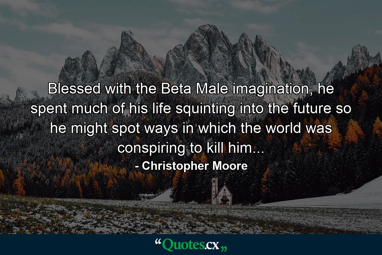 Blessed with the Beta Male imagination, he spent much of his life squinting into the future so he might spot ways in which the world was conspiring to kill him... - Quote by Christopher Moore