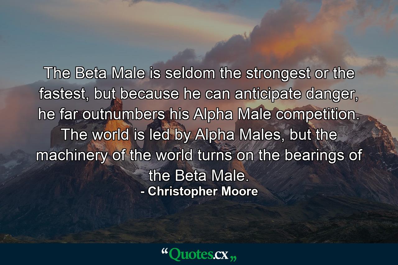 The Beta Male is seldom the strongest or the fastest, but because he can anticipate danger, he far outnumbers his Alpha Male competition. The world is led by Alpha Males, but the machinery of the world turns on the bearings of the Beta Male. - Quote by Christopher Moore