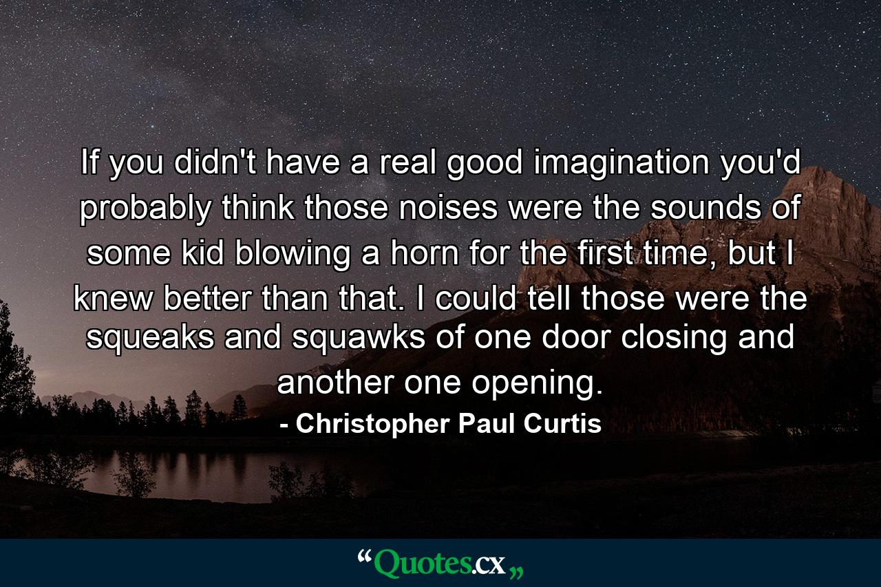 If you didn't have a real good imagination you'd probably think those noises were the sounds of some kid blowing a horn for the first time, but I knew better than that. I could tell those were the squeaks and squawks of one door closing and another one opening. - Quote by Christopher Paul Curtis