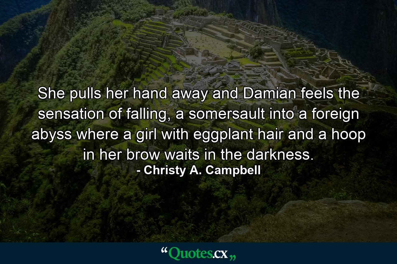 She pulls her hand away and Damian feels the sensation of falling, a somersault into a foreign abyss where a girl with eggplant hair and a hoop in her brow waits in the darkness. - Quote by Christy A. Campbell