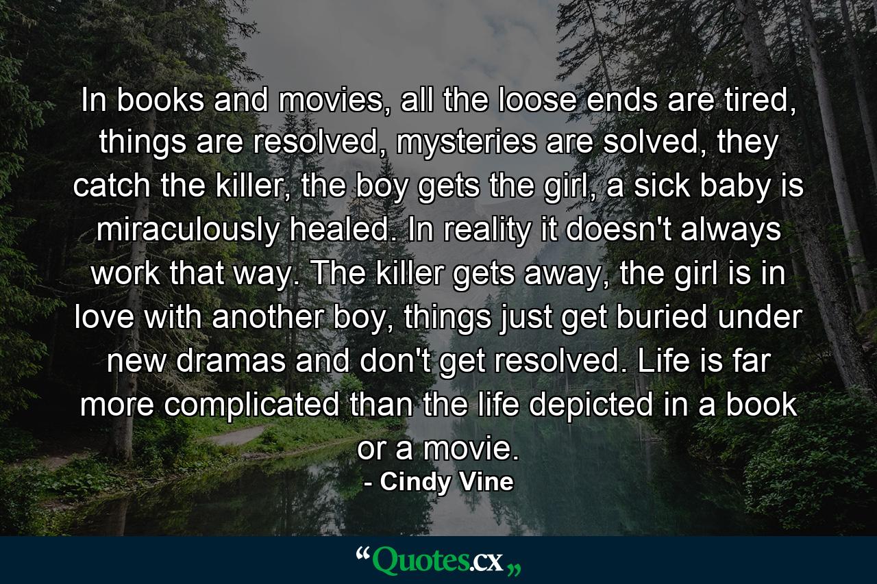 In books and movies, all the loose ends are tired, things are resolved, mysteries are solved, they catch the killer, the boy gets the girl, a sick baby is miraculously healed. In reality it doesn't always work that way. The killer gets away, the girl is in love with another boy, things just get buried under new dramas and don't get resolved. Life is far more complicated than the life depicted in a book or a movie. - Quote by Cindy Vine