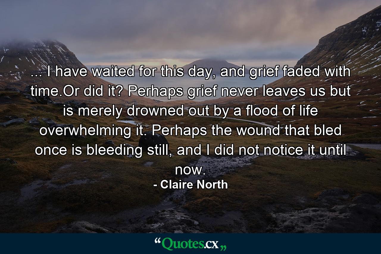 ... I have waited for this day, and grief faded with time.Or did it? Perhaps grief never leaves us but is merely drowned out by a flood of life overwhelming it. Perhaps the wound that bled once is bleeding still, and I did not notice it until now. - Quote by Claire North