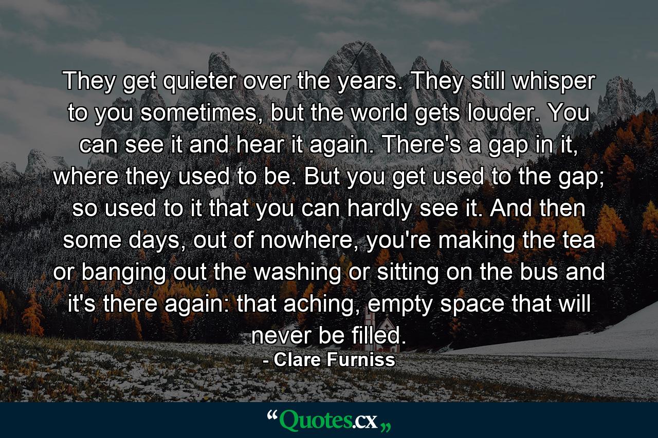 They get quieter over the years. They still whisper to you sometimes, but the world gets louder. You can see it and hear it again. There's a gap in it, where they used to be. But you get used to the gap; so used to it that you can hardly see it. And then some days, out of nowhere, you're making the tea or banging out the washing or sitting on the bus and it's there again: that aching, empty space that will never be filled. - Quote by Clare Furniss