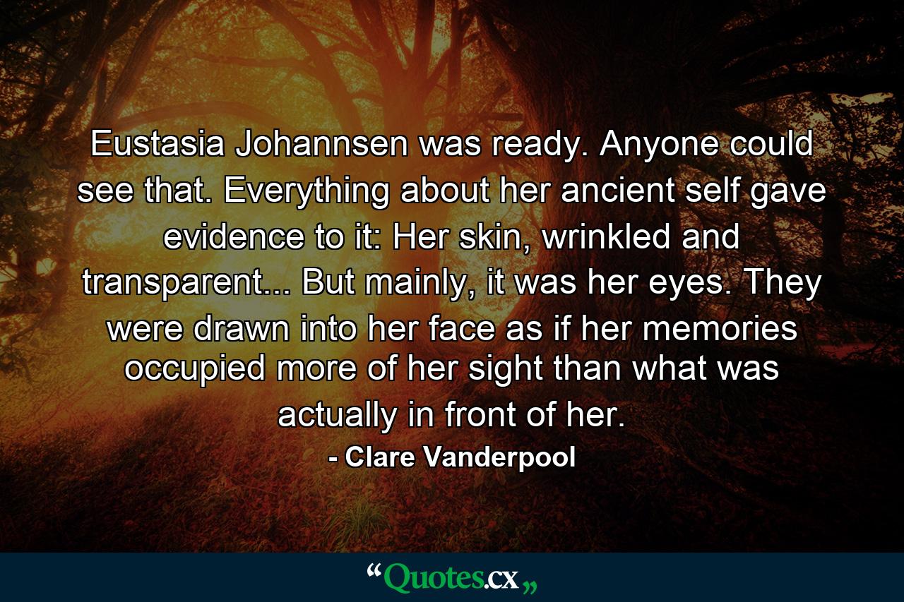 Eustasia Johannsen was ready. Anyone could see that. Everything about her ancient self gave evidence to it: Her skin, wrinkled and transparent... But mainly, it was her eyes. They were drawn into her face as if her memories occupied more of her sight than what was actually in front of her. - Quote by Clare Vanderpool