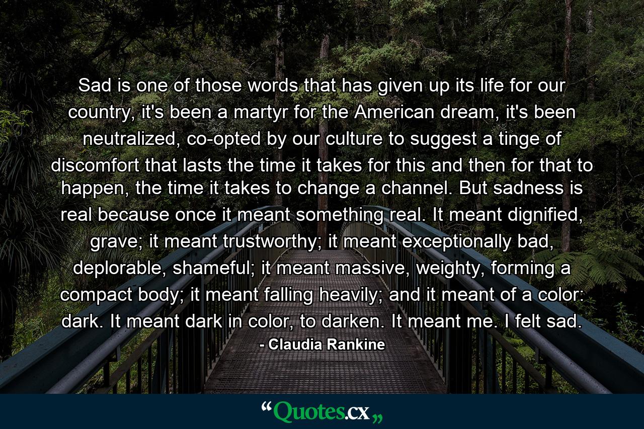 Sad is one of those words that has given up its life for our country, it's been a martyr for the American dream, it's been neutralized, co-opted by our culture to suggest a tinge of discomfort that lasts the time it takes for this and then for that to happen, the time it takes to change a channel. But sadness is real because once it meant something real. It meant dignified, grave; it meant trustworthy; it meant exceptionally bad, deplorable, shameful; it meant massive, weighty, forming a compact body; it meant falling heavily; and it meant of a color: dark. It meant dark in color, to darken. It meant me. I felt sad. - Quote by Claudia Rankine