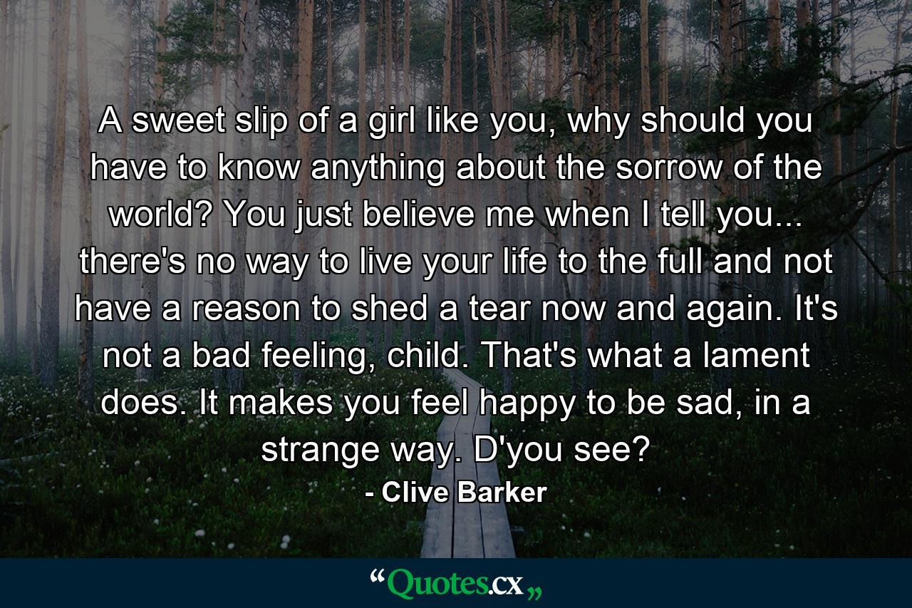 A sweet slip of a girl like you, why should you have to know anything about the sorrow of the world? You just believe me when I tell you... there's no way to live your life to the full and not have a reason to shed a tear now and again. It's not a bad feeling, child. That's what a lament does. It makes you feel happy to be sad, in a strange way. D'you see? - Quote by Clive Barker