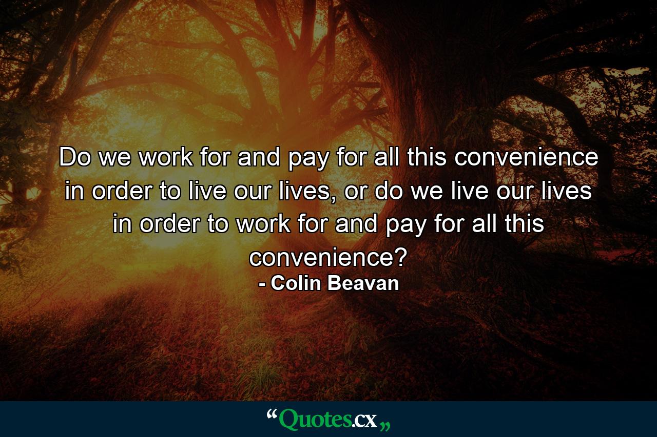 Do we work for and pay for all this convenience in order to live our lives, or do we live our lives in order to work for and pay for all this convenience? - Quote by Colin Beavan