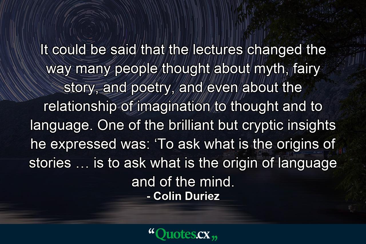 It could be said that the lectures changed the way many people thought about myth, fairy story, and poetry, and even about the relationship of imagination to thought and to language. One of the brilliant but cryptic insights he expressed was: ‘To ask what is the origins of stories … is to ask what is the origin of language and of the mind. - Quote by Colin Duriez