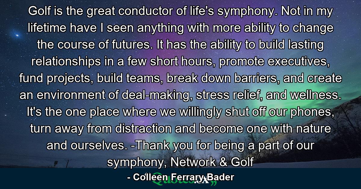 Golf is the great conductor of life's symphony. Not in my lifetime have I seen anything with more ability to change the course of futures. It has the ability to build lasting relationships in a few short hours, promote executives, fund projects, build teams, break down barriers, and create an environment of deal-making, stress relief, and wellness. It's the one place where we willingly shut off our phones, turn away from distraction and become one with nature and ourselves. -Thank you for being a part of our symphony, Network & Golf - Quote by Colleen Ferrary Bader