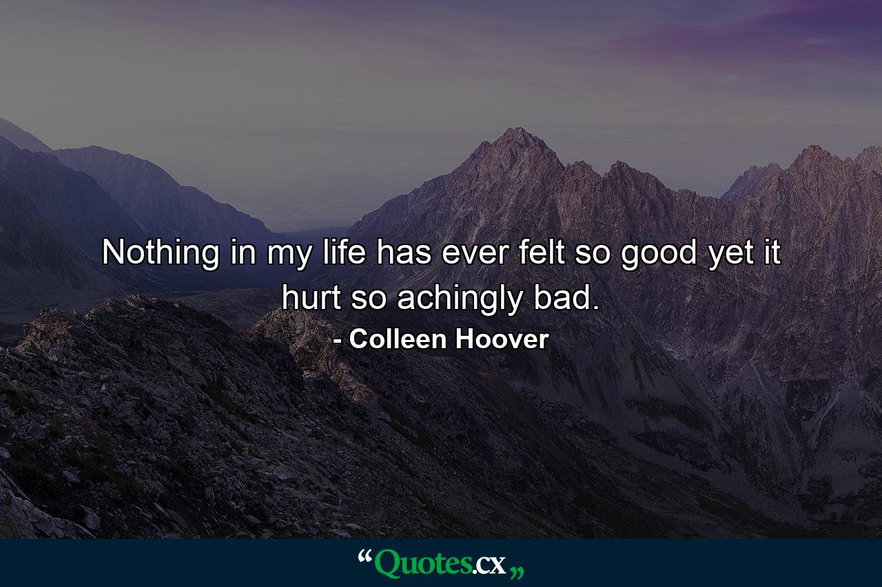 Nothing in my life has ever felt so good yet it hurt so achingly bad. - Quote by Colleen Hoover