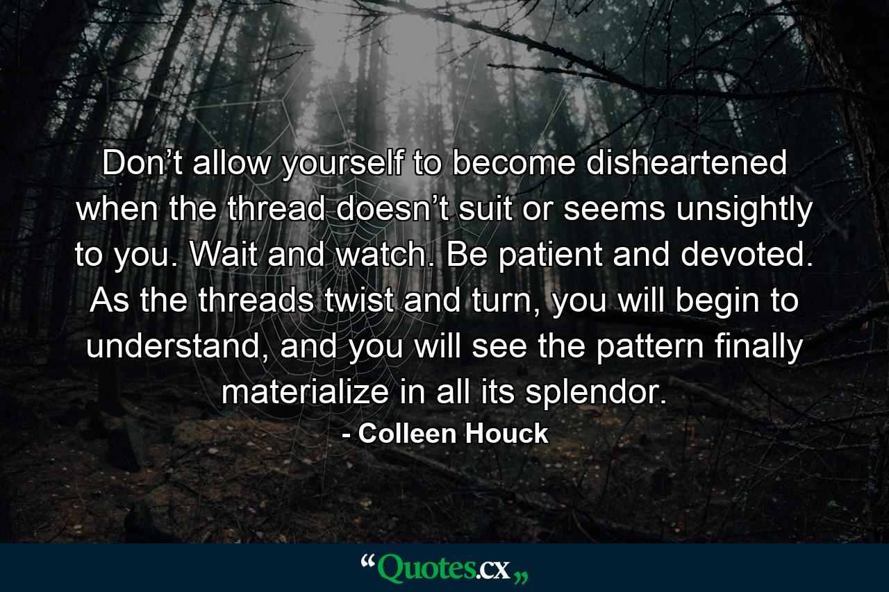 Don’t allow yourself to become disheartened when the thread doesn’t suit or seems unsightly to you. Wait and watch. Be patient and devoted. As the threads twist and turn, you will begin to understand, and you will see the pattern finally materialize in all its splendor. - Quote by Colleen Houck