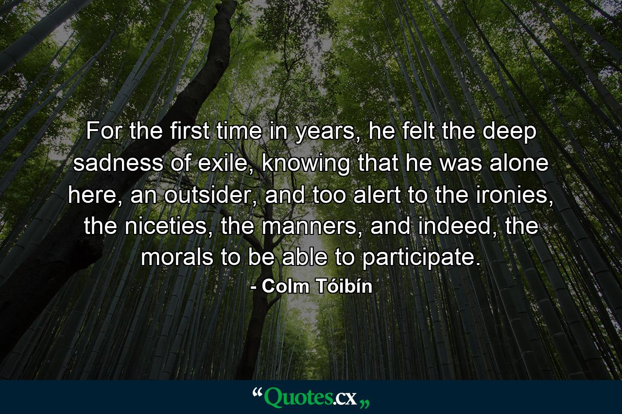 For the first time in years, he felt the deep sadness of exile, knowing that he was alone here, an outsider, and too alert to the ironies, the niceties, the manners, and indeed, the morals to be able to participate. - Quote by Colm Tóibín