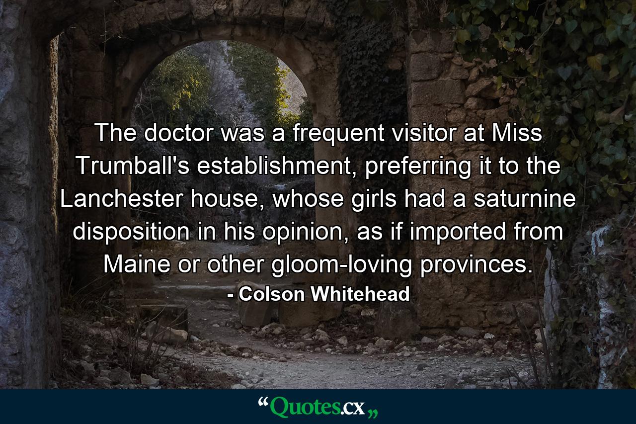 The doctor was a frequent visitor at Miss Trumball's establishment, preferring it to the Lanchester house, whose girls had a saturnine disposition in his opinion, as if imported from Maine or other gloom-loving provinces. - Quote by Colson Whitehead