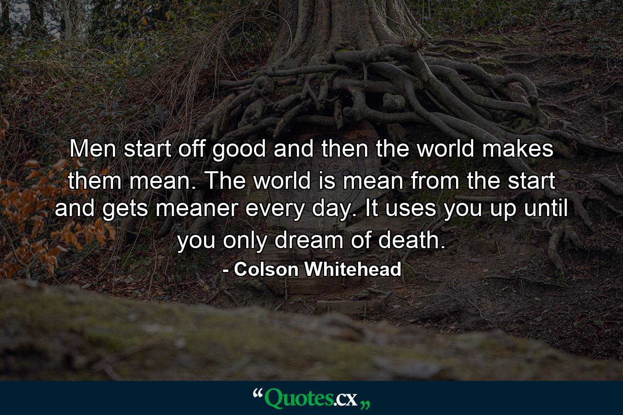 Men start off good and then the world makes them mean. The world is mean from the start and gets meaner every day. It uses you up until you only dream of death. - Quote by Colson Whitehead