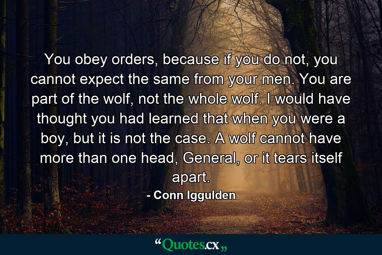 You obey orders, because if you do not, you cannot expect the same from your men. You are part of the wolf, not the whole wolf. I would have thought you had learned that when you were a boy, but it is not the case. A wolf cannot have more than one head, General, or it tears itself apart. - Quote by Conn Iggulden