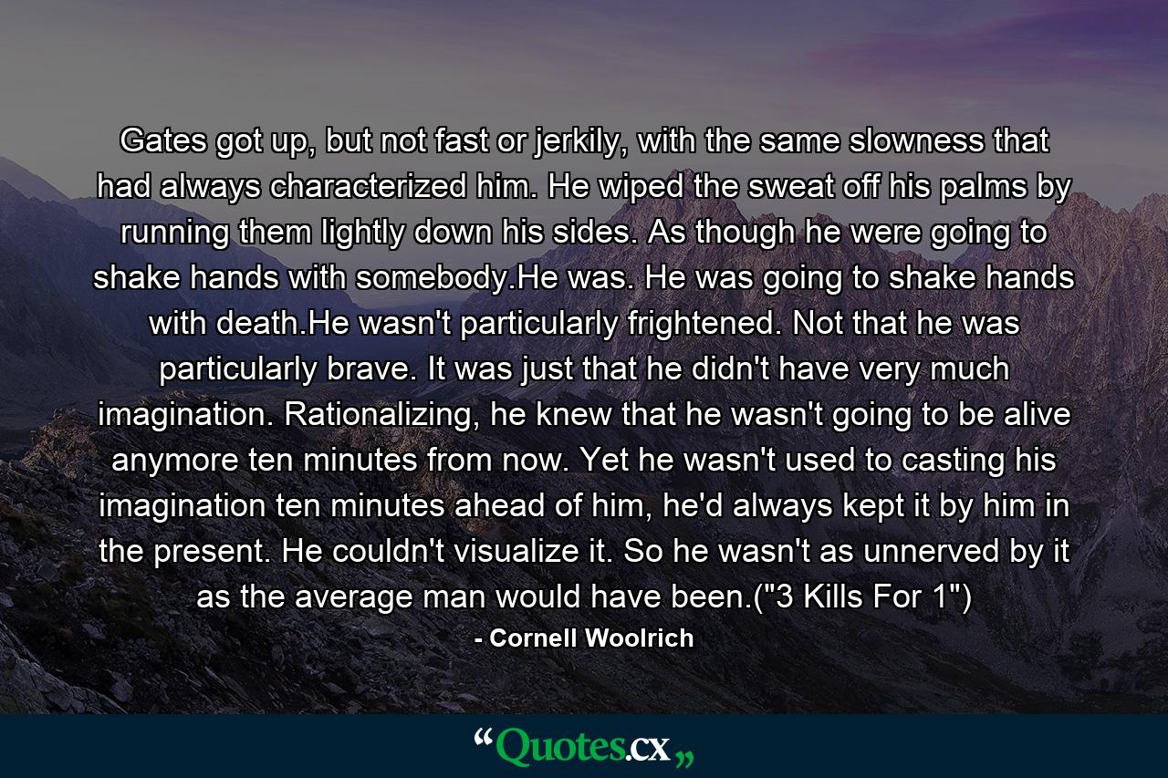 Gates got up, but not fast or jerkily, with the same slowness that had always characterized him. He wiped the sweat off his palms by running them lightly down his sides. As though he were going to shake hands with somebody.He was. He was going to shake hands with death.He wasn't particularly frightened. Not that he was particularly brave. It was just that he didn't have very much imagination. Rationalizing, he knew that he wasn't going to be alive anymore ten minutes from now. Yet he wasn't used to casting his imagination ten minutes ahead of him, he'd always kept it by him in the present. He couldn't visualize it. So he wasn't as unnerved by it as the average man would have been.(