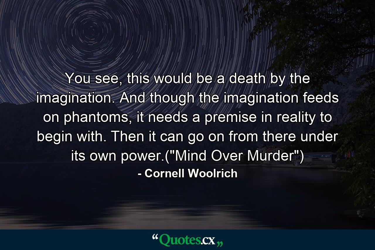 You see, this would be a death by the imagination. And though the imagination feeds on phantoms, it needs a premise in reality to begin with. Then it can go on from there under its own power.(