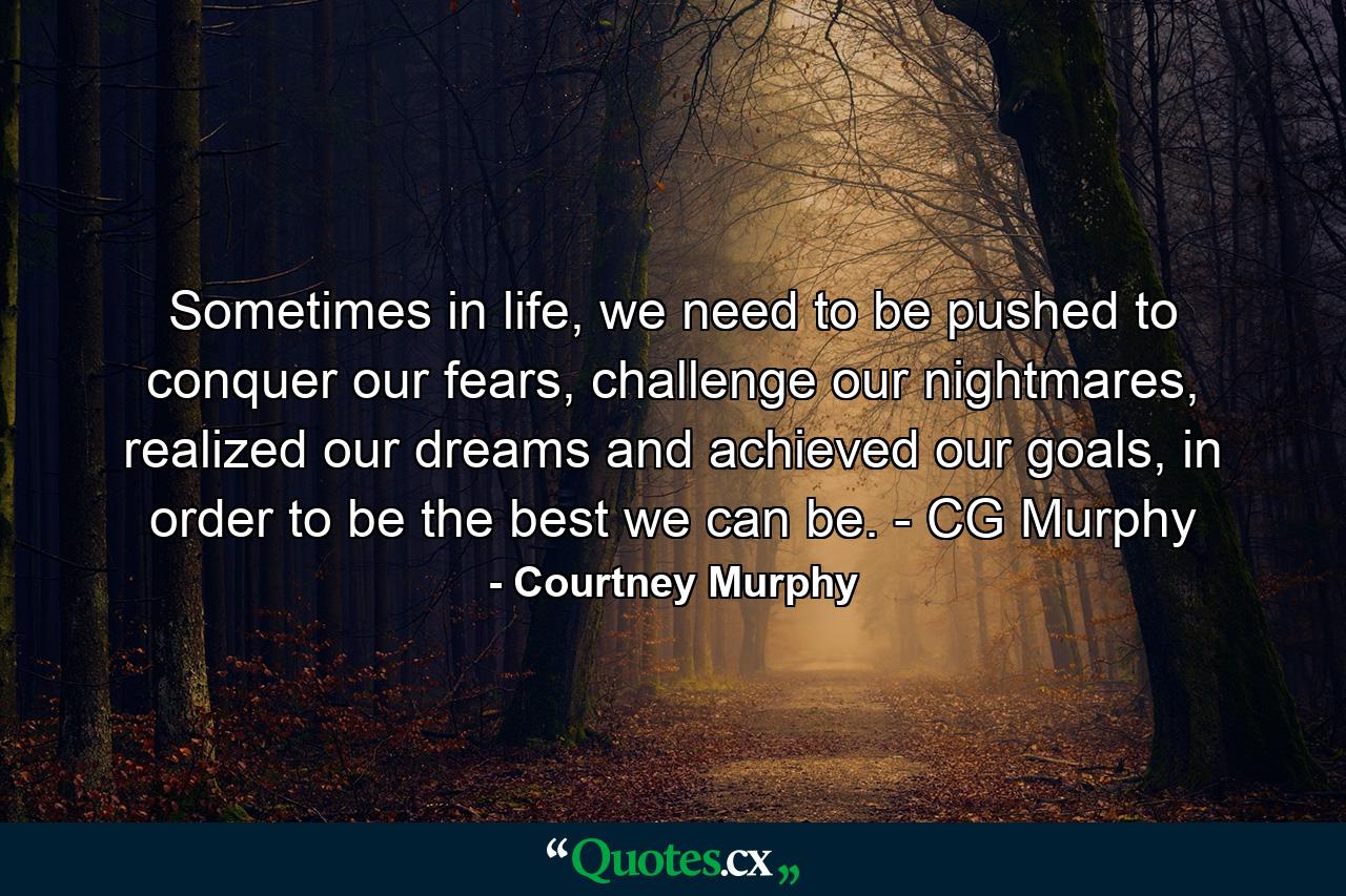 Sometimes in life, we need to be pushed to conquer our fears, challenge our nightmares, realized our dreams and achieved our goals, in order to be the best we can be. - CG Murphy - Quote by Courtney Murphy