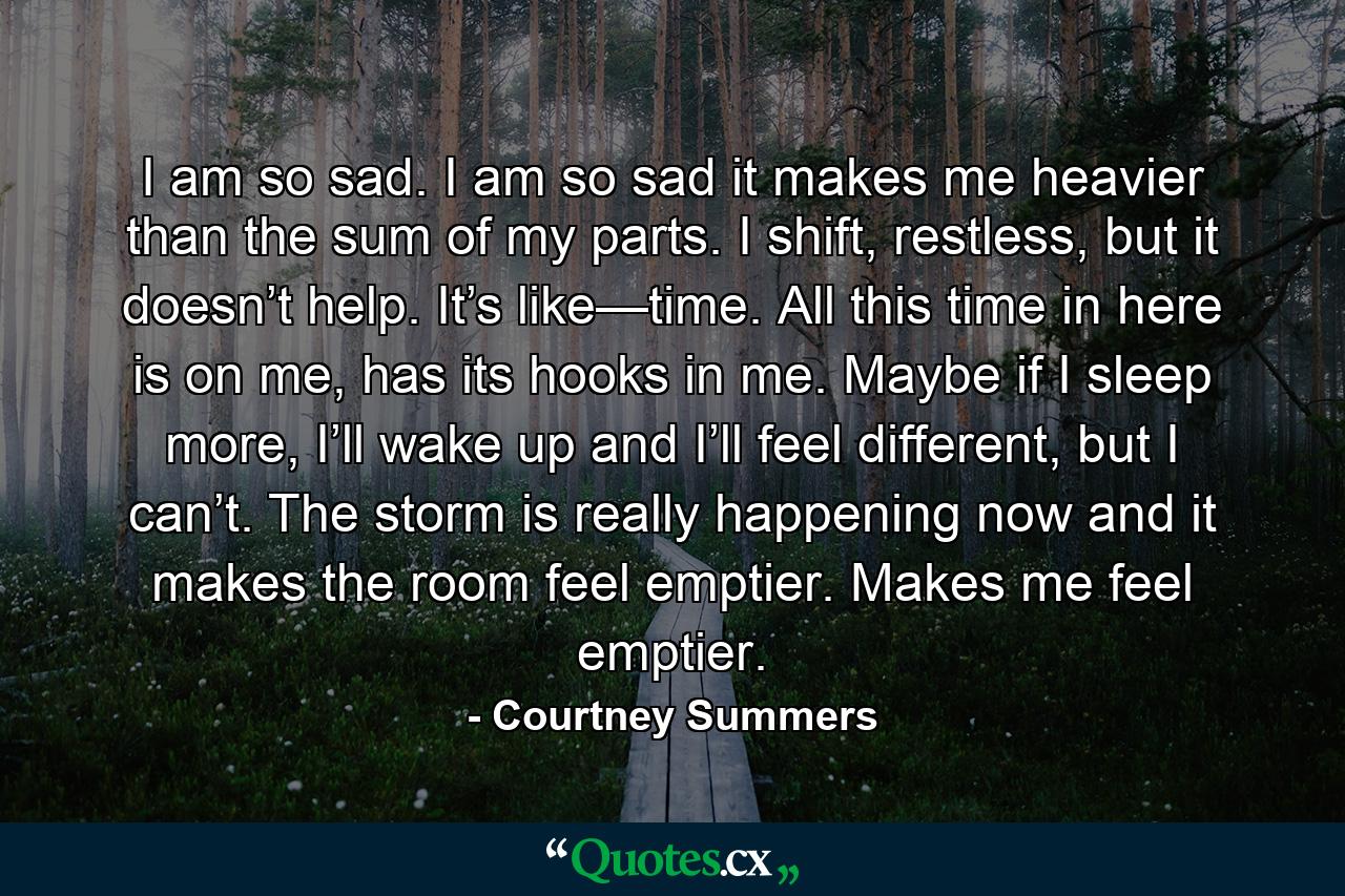 I am so sad. I am so sad it makes me heavier than the sum of my parts. I shift, restless, but it doesn’t help. It’s like—time. All this time in here is on me, has its hooks in me. Maybe if I sleep more, I’ll wake up and I’ll feel different, but I can’t. The storm is really happening now and it makes the room feel emptier. Makes me feel emptier. - Quote by Courtney Summers