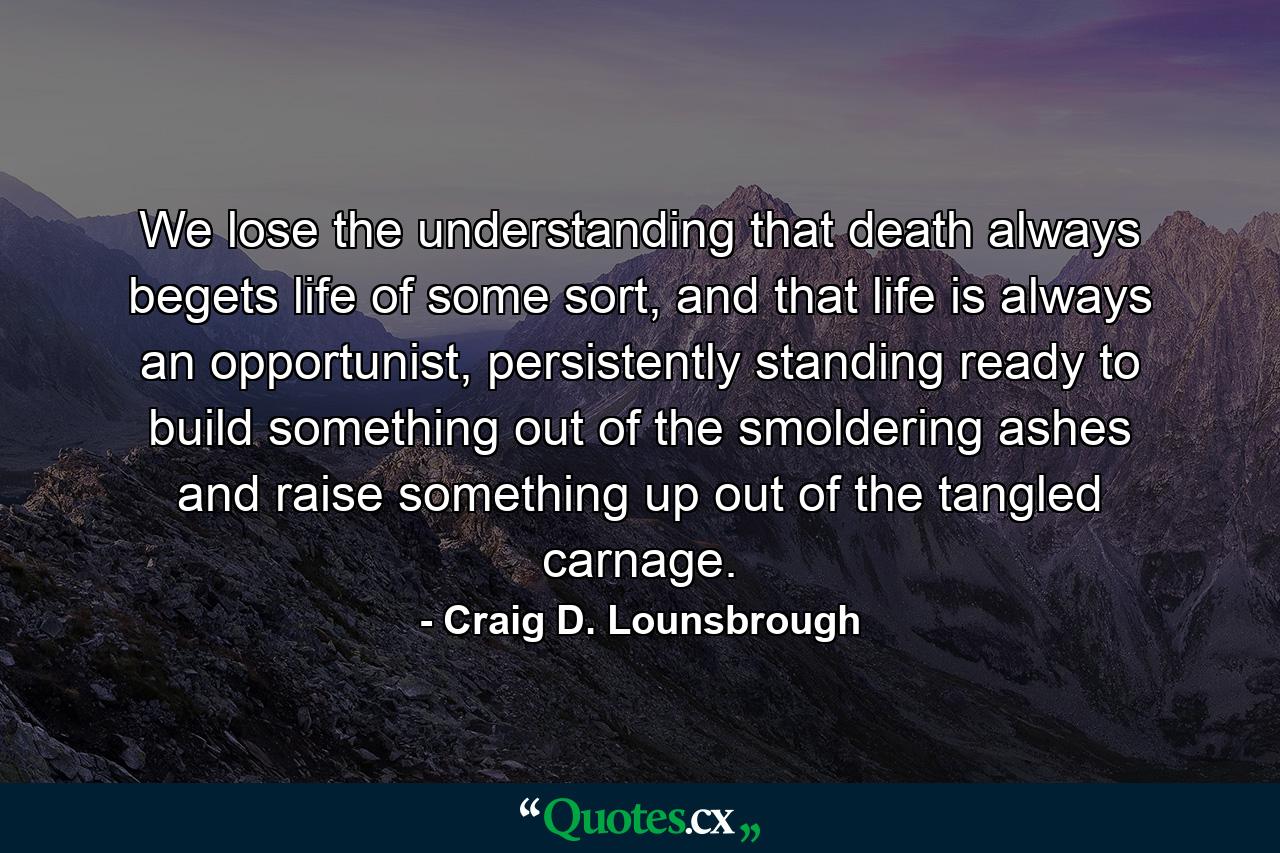 We lose the understanding that death always begets life of some sort, and that life is always an opportunist, persistently standing ready to build something out of the smoldering ashes and raise something up out of the tangled carnage. - Quote by Craig D. Lounsbrough