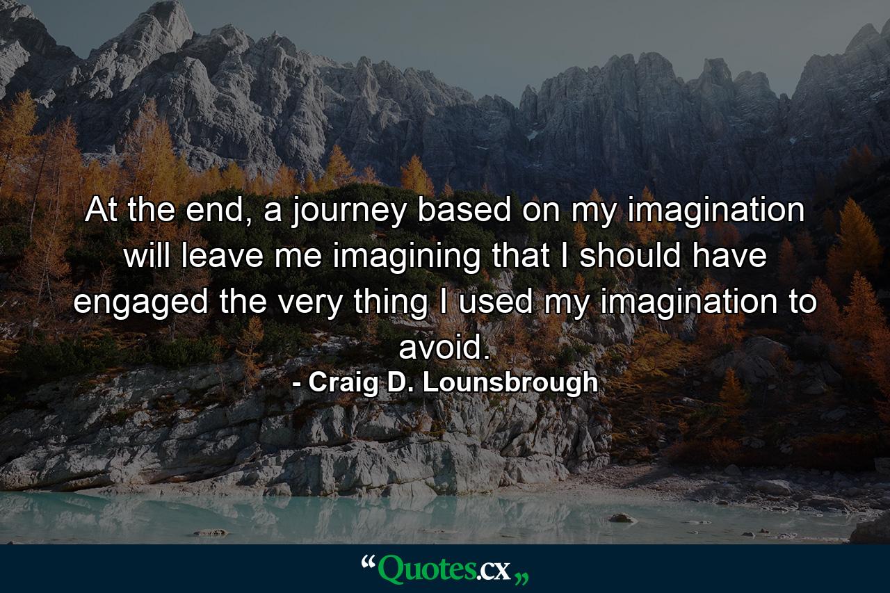 At the end, a journey based on my imagination will leave me imagining that I should have engaged the very thing I used my imagination to avoid. - Quote by Craig D. Lounsbrough