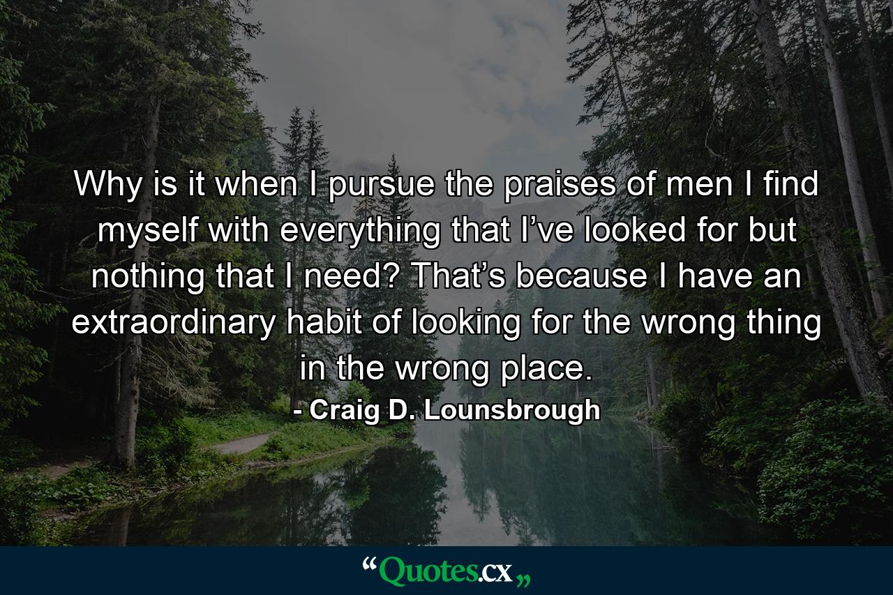 Why is it when I pursue the praises of men I find myself with everything that I’ve looked for but nothing that I need? That’s because I have an extraordinary habit of looking for the wrong thing in the wrong place. - Quote by Craig D. Lounsbrough