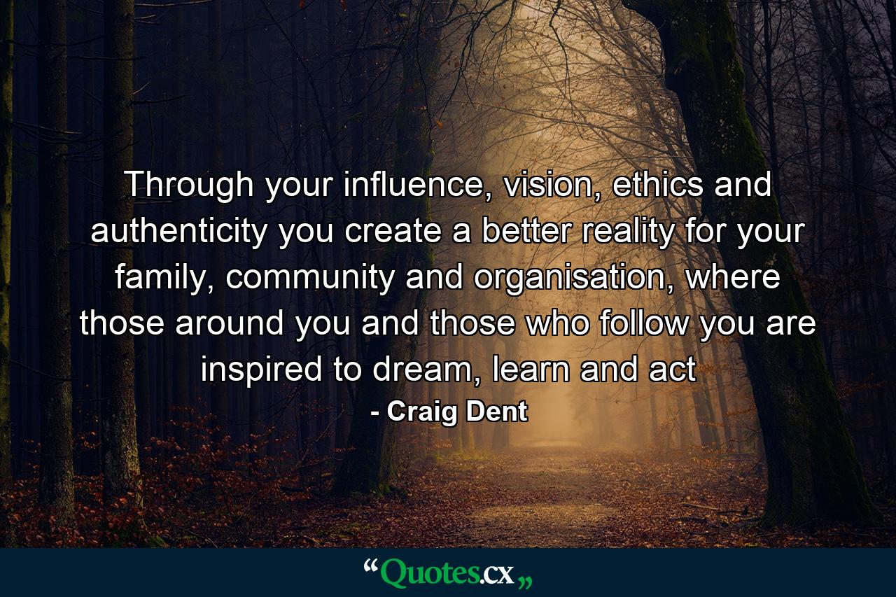 Through your influence, vision, ethics and authenticity you create a better reality for your family, community and organisation, where those around you and those who follow you are inspired to dream, learn and act - Quote by Craig Dent