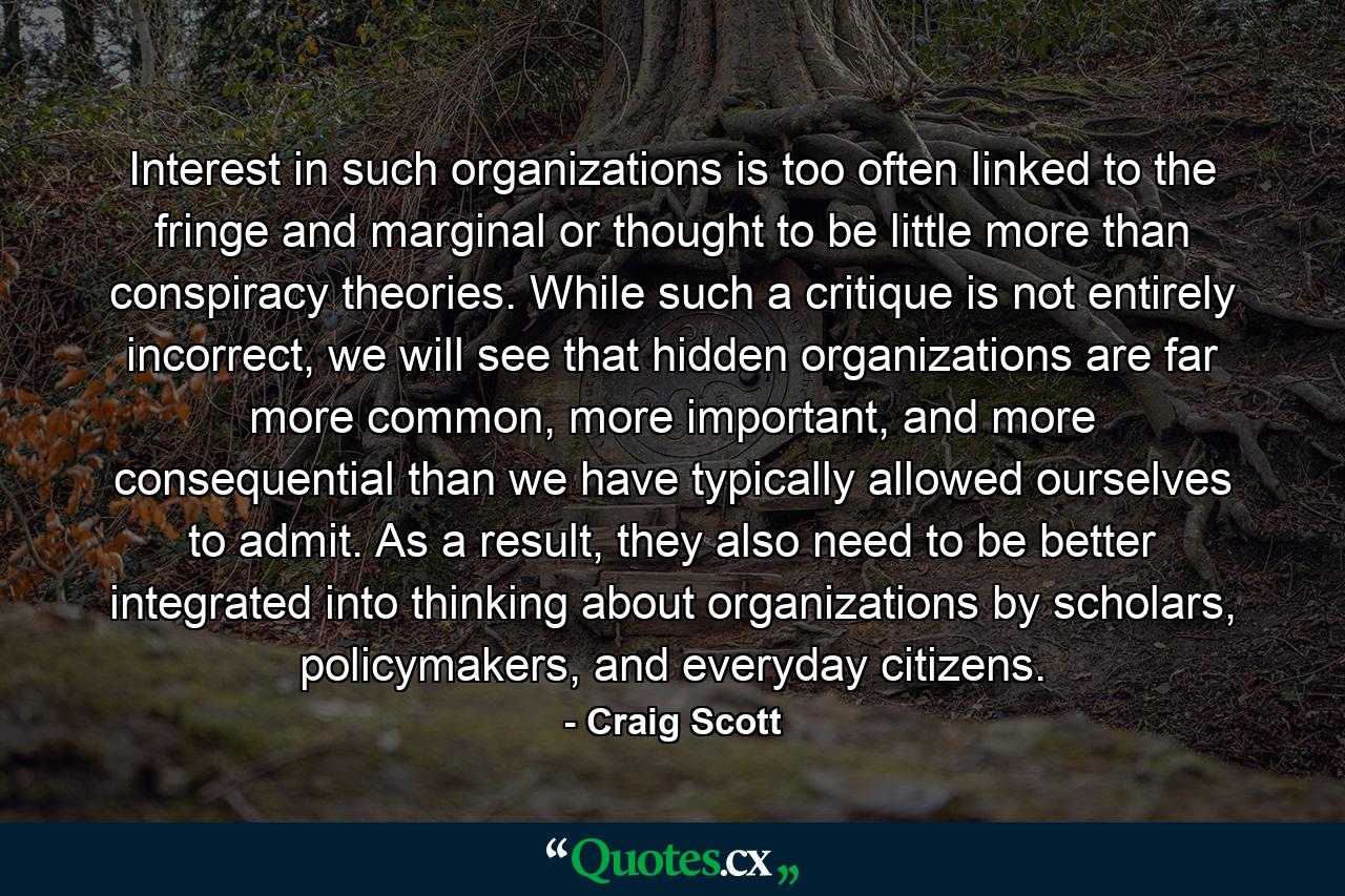 Interest in such organizations is too often linked to the fringe and marginal or thought to be little more than conspiracy theories. While such a critique is not entirely incorrect, we will see that hidden organizations are far more common, more important, and more consequential than we have typically allowed ourselves to admit. As a result, they also need to be better integrated into thinking about organizations by scholars, policymakers, and everyday citizens. - Quote by Craig Scott