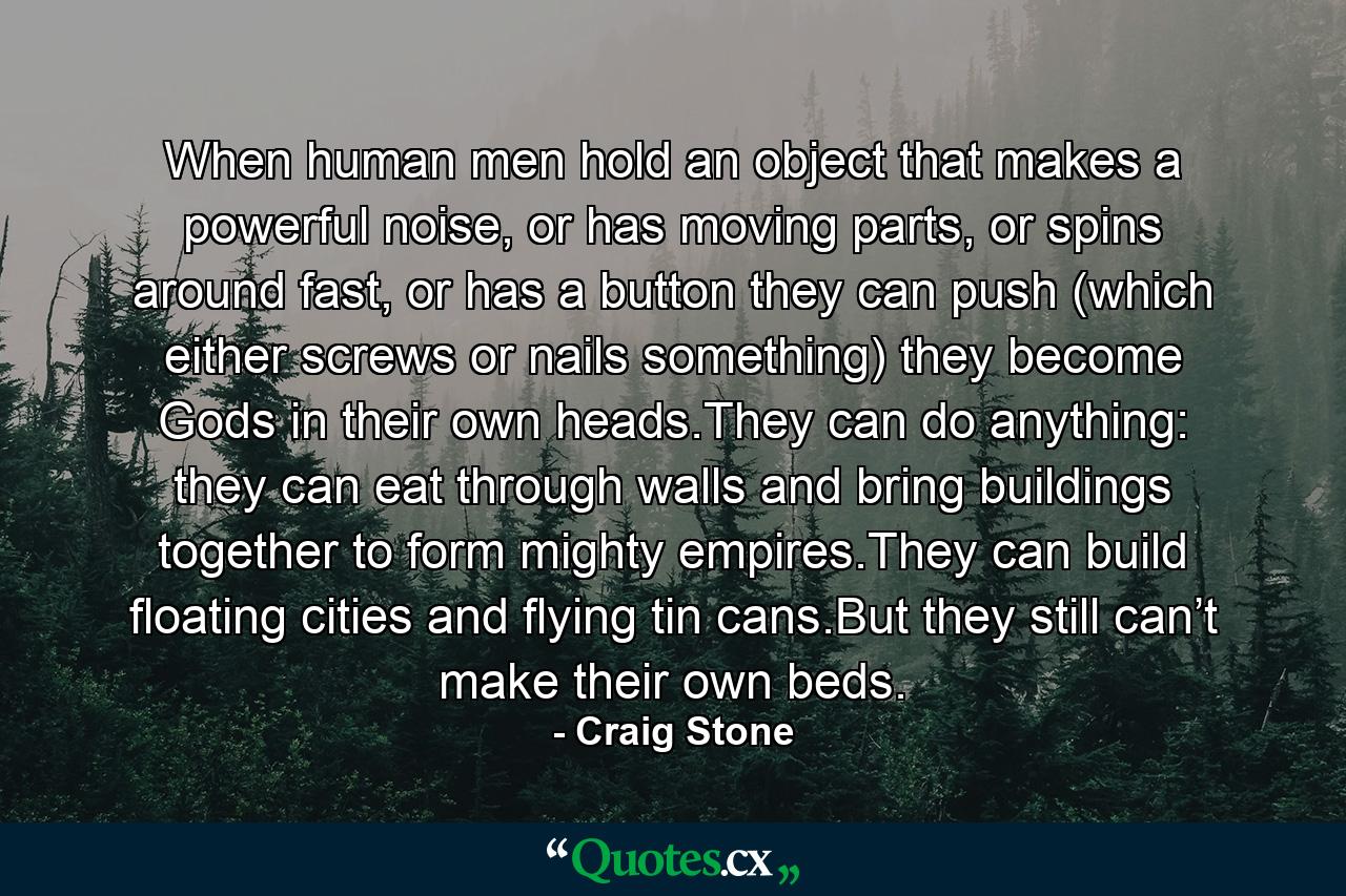 When human men hold an object that makes a powerful noise, or has moving parts, or spins around fast, or has a button they can push (which either screws or nails something) they become Gods in their own heads.They can do anything: they can eat through walls and bring buildings together to form mighty empires.They can build floating cities and flying tin cans.But they still can’t make their own beds. - Quote by Craig Stone