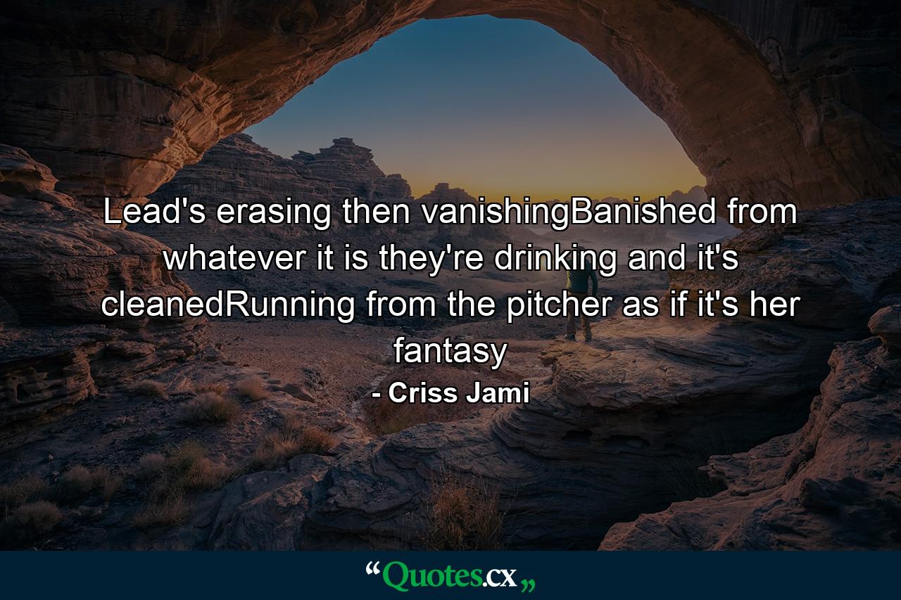 Lead's erasing then vanishingBanished from whatever it is they're drinking and it's cleanedRunning from the pitcher as if it's her fantasy - Quote by Criss Jami