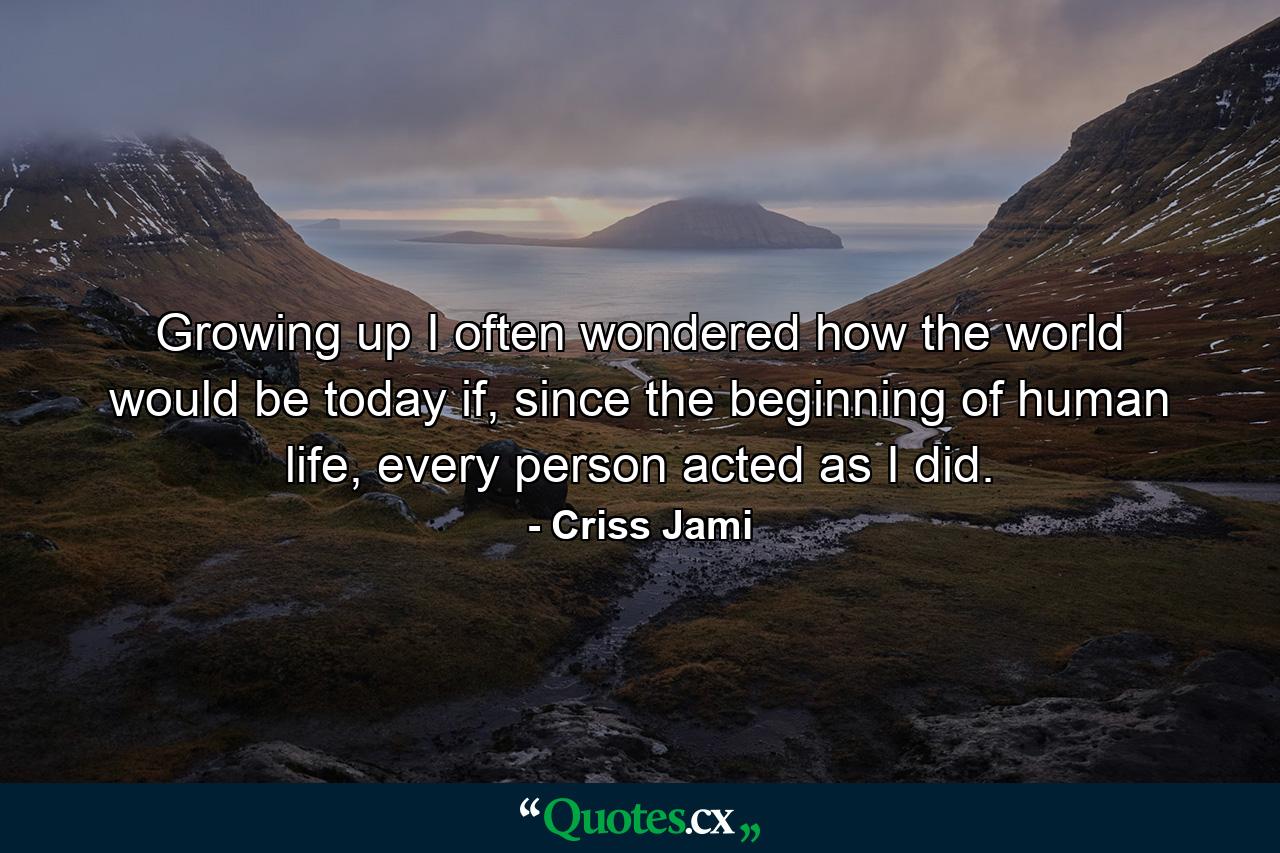 Growing up I often wondered how the world would be today if, since the beginning of human life, every person acted as I did. - Quote by Criss Jami