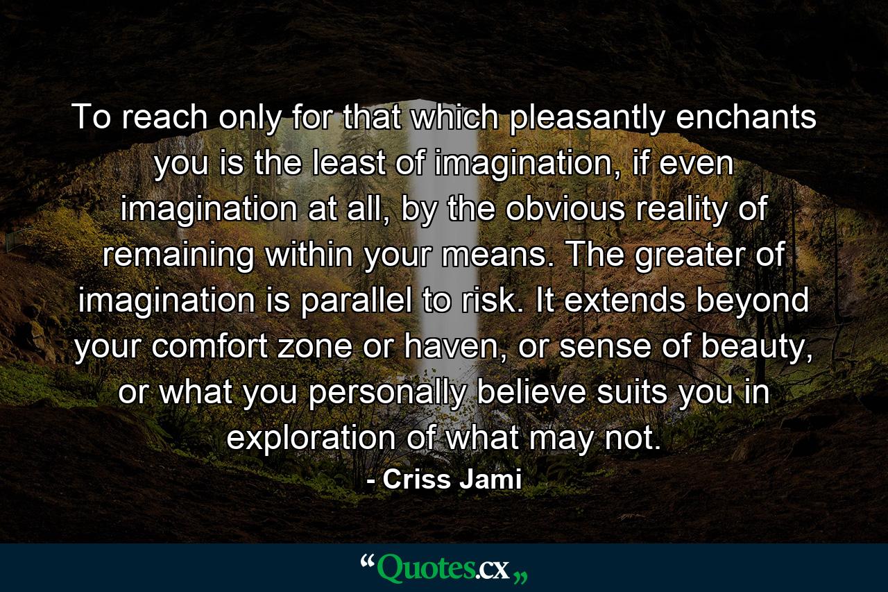 To reach only for that which pleasantly enchants you is the least of imagination, if even imagination at all, by the obvious reality of remaining within your means. The greater of imagination is parallel to risk. It extends beyond your comfort zone or haven, or sense of beauty, or what you personally believe suits you in exploration of what may not. - Quote by Criss Jami