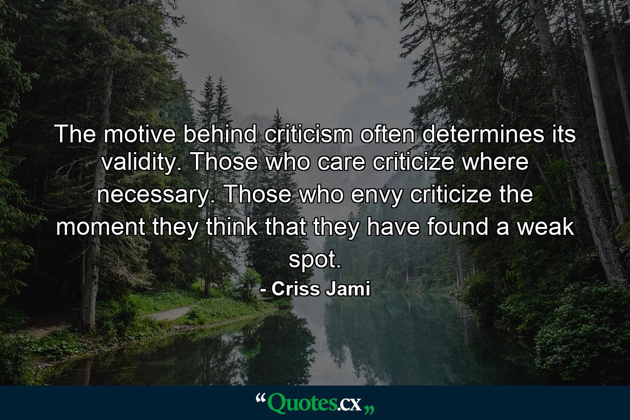 The motive behind criticism often determines its validity. Those who care criticize where necessary. Those who envy criticize the moment they think that they have found a weak spot. - Quote by Criss Jami