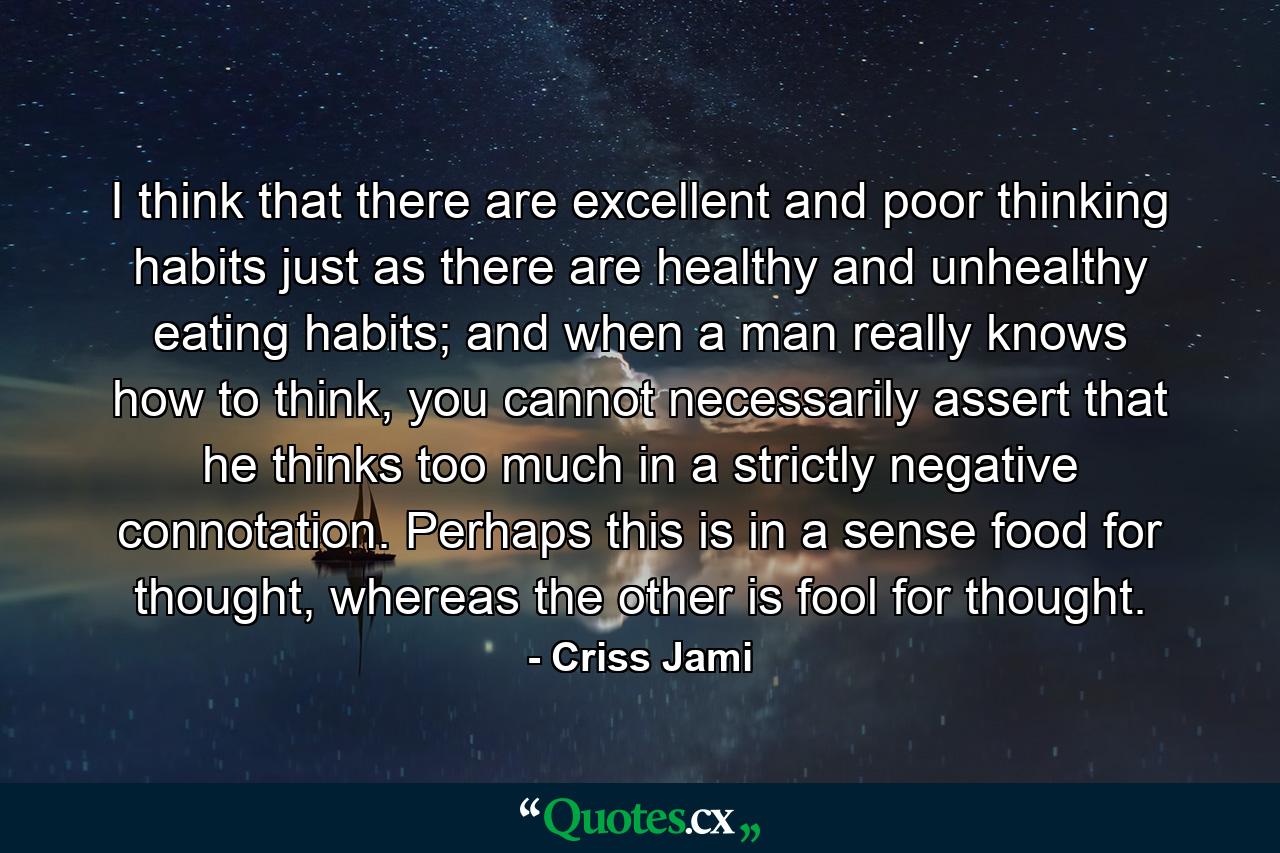 I think that there are excellent and poor thinking habits just as there are healthy and unhealthy eating habits; and when a man really knows how to think, you cannot necessarily assert that he thinks too much in a strictly negative connotation. Perhaps this is in a sense food for thought, whereas the other is fool for thought. - Quote by Criss Jami