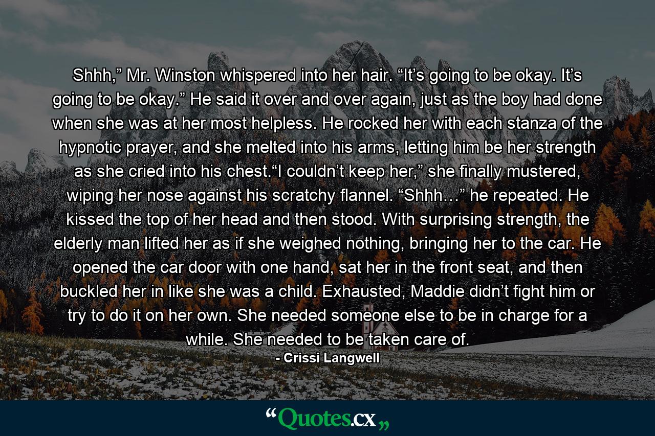 Shhh,” Mr. Winston whispered into her hair. “It’s going to be okay. It’s going to be okay.” He said it over and over again, just as the boy had done when she was at her most helpless. He rocked her with each stanza of the hypnotic prayer, and she melted into his arms, letting him be her strength as she cried into his chest.“I couldn’t keep her,” she finally mustered, wiping her nose against his scratchy flannel. “Shhh…” he repeated. He kissed the top of her head and then stood. With surprising strength, the elderly man lifted her as if she weighed nothing, bringing her to the car. He opened the car door with one hand, sat her in the front seat, and then buckled her in like she was a child. Exhausted, Maddie didn’t fight him or try to do it on her own. She needed someone else to be in charge for a while. She needed to be taken care of. - Quote by Crissi Langwell