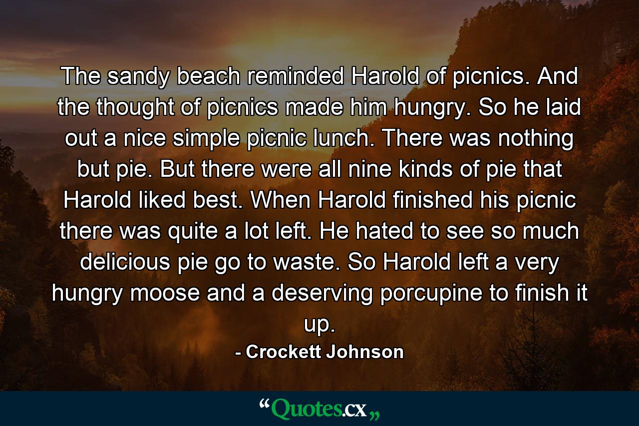 The sandy beach reminded Harold of picnics. And the thought of picnics made him hungry. So he laid out a nice simple picnic lunch. There was nothing but pie. But there were all nine kinds of pie that Harold liked best. When Harold finished his picnic there was quite a lot left. He hated to see so much delicious pie go to waste. So Harold left a very hungry moose and a deserving porcupine to finish it up. - Quote by Crockett Johnson